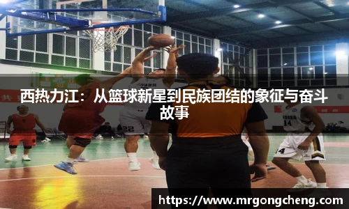西热力江：从篮球新星到民族团结的象征与奋斗故事